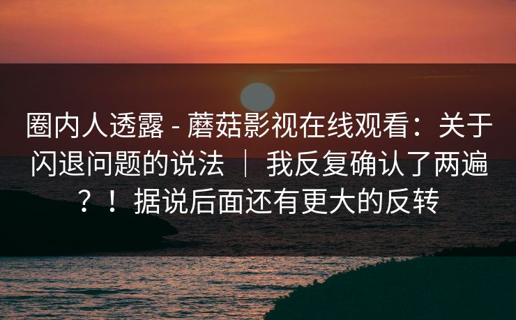圈内人透露 - 蘑菇影视在线观看：关于闪退问题的说法 ｜ 我反复确认了两遍？！据说后面还有更大的反转