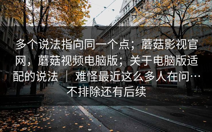 多个说法指向同一个点；蘑菇影视官网，蘑菇视频电脑版；关于电脑版适配的说法 ｜ 难怪最近这么多人在问…不排除还有后续  第1张