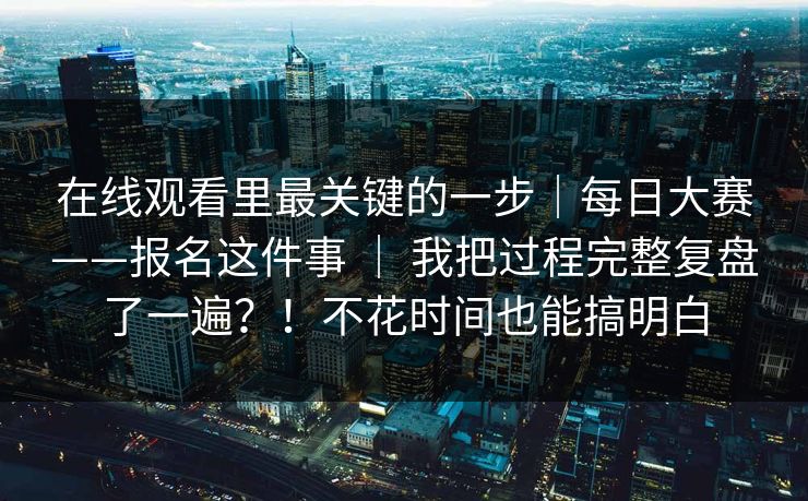 在线观看里最关键的一步｜每日大赛——报名这件事 ｜ 我把过程完整复盘了一遍？！不花时间也能搞明白