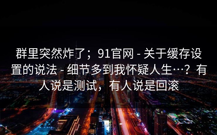 群里突然炸了；91官网 - 关于缓存设置的说法 细节多到我怀疑人生…？有人说是测试，有人说是回滚  第1张