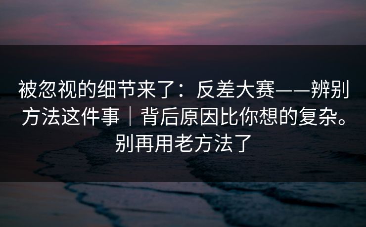 被忽视的细节来了：反差大赛——辨别方法这件事｜背后原因比你想的复杂。别再用老方法了  第1张