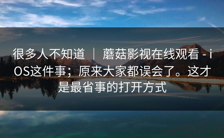 很多人不知道 ｜ 蘑菇影视在线观看 - iOS这件事；原来大家都误会了。这才是最省事的打开方式  第1张