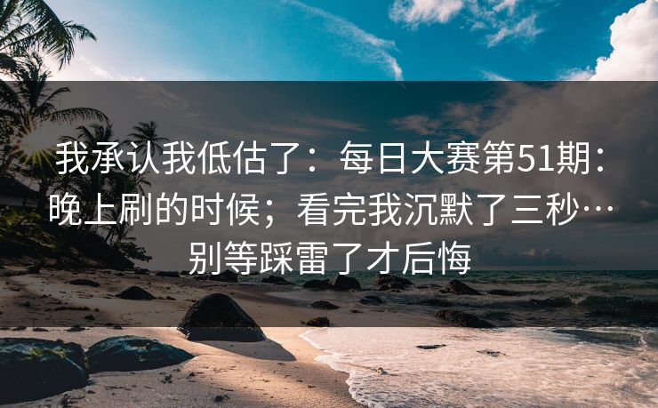 我承认我低估了：每日大赛第51期：晚上刷的时候；看完我沉默了三秒…别等踩雷了才后悔