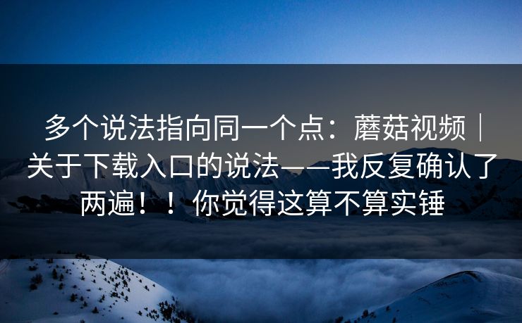 多个说法指向同一个点：蘑菇视频｜关于下载入口的说法——我反复确认了两遍！！你觉得这算不算实锤  第1张
