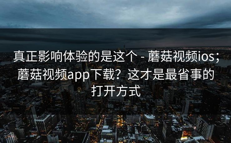 真正影响体验的是这个 - 蘑菇视频ios；蘑菇视频app下载？这才是最省事的打开方式