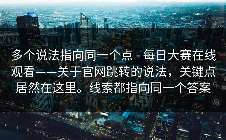 多个说法指向同一个点 - 每日大赛在线观看——关于官网跳转的说法，关键点居然在这里。线索都指向同一个答案  第1张