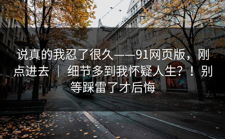 说真的我忍了很久——91网页版,刚点进去 | 细节多到我怀疑人生?!别等踩雷了才后悔 说真的我忍了很久——91网页版,刚点进去 | 细节多到我怀疑人生?!别等踩雷了才后悔
