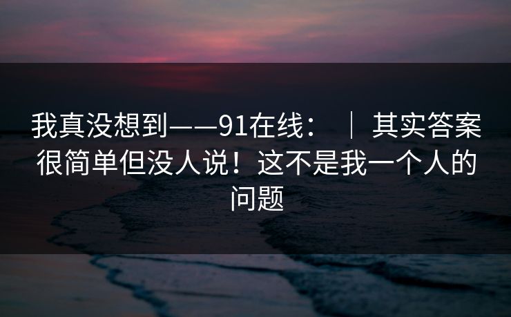 我真没想到——91在线: | 其实答案很简单但没人说!这不是我一个人的问题 我真没想到——91在线: | 其实答案很简单但没人说!这不是我一个人的问题